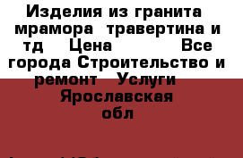Изделия из гранита, мрамора, травертина и тд. › Цена ­ 1 000 - Все города Строительство и ремонт » Услуги   . Ярославская обл.